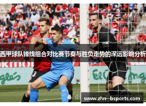 西甲球队锋线组合对比赛节奏与胜负走势的深远影响分析