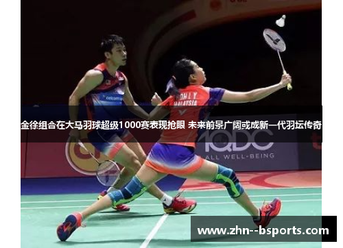金徐组合在大马羽球超级1000赛表现抢眼 未来前景广阔或成新一代羽坛传奇