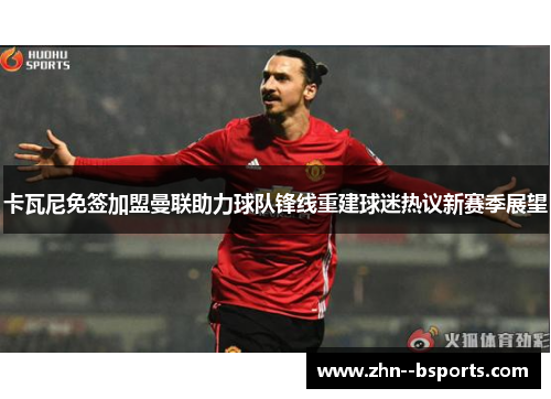 卡瓦尼免签加盟曼联助力球队锋线重建球迷热议新赛季展望